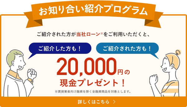 お知り合い紹介プログラム　ご紹介された方が当社ローンをご利用いただくと、ご紹介者、ご紹介された方どちらにも20,000円分の現金プレゼント！詳しくはこちら