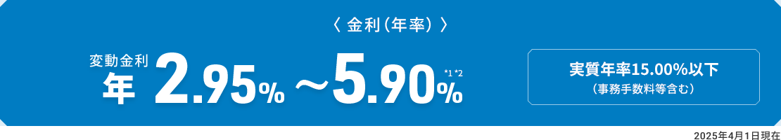 〈金利（年率）〉　変動金利 年2.95％～5.90％ *1*2　実質年率15.00％以下（事務手数料等含む）2025年4月1日現在