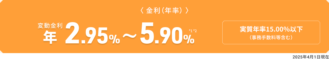 〈金利（年率）〉　変動金利 年2.95％～5.90％ *1*2　実質年率15.00％以下（事務手数料等含む）2025年4月1日現在