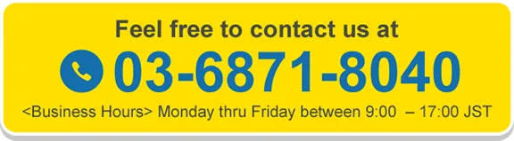 Feel free to contact us at 03-6871-8040 Business Hours Monday thru Friday between 9:00 - 17:00 JST