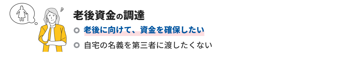 老後資金の調達 老後に向けて、資金を確保したい 自宅の名義を第三者に渡したくない